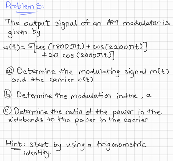 Problem 3:
The output signal of an AM modulator is
given by
4(+) = 5(cos (1800 πt) + cos(2200μt)]
+20 cos (20007+)]
☹ Determine the modulating signal m(t).
and the carrier c(t)
⑤ Determine the modulation indese, a
Determine the ratio of the power in the
sidebands to the power in the carrier.
Hint: start by using a trigonometric
identity.