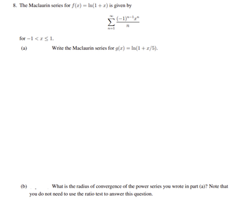 8. The Maclaurin series for f(x) = ln(1 + x) is given by
(−1)n-1n
n
for -1 < x≤ 1.
(a)
n=1
Write the Maclaurin series for g(x) = ln(1+x/5).
(b).. What is the radius of convergence of the power series you wrote in part (a)? Note that
you do not need to use the ratio test to answer this question.