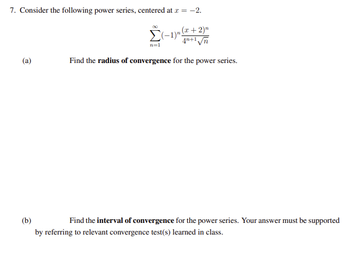 7. Consider the following power series, centered at x = -2.
(x + 2)n
Σ(-1)". 4n+1√√n
n=1
Find the radius of convergence for the power series.
(a)
(b)
Find the interval of convergence for the power series. Your answer must be supported
by referring to relevant convergence test(s) learned in class.