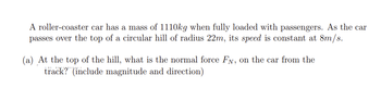 A roller-coaster car has a mass of 1110kg when fully loaded with passengers. As the car
passes over the top of a circular hill of radius 22m, its speed is constant at 8m/s.
(a) At the top of the hill, what is the normal force Fy, on the car from the
track? (include magnitude and direction)