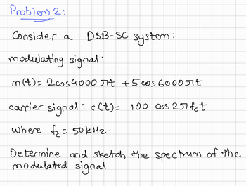 Problem 2:
Consider a
DSB-SC system:
modulating signal:
m(t)= 2 cos4000 πt +5 cos 6000 Jit
carrier signal: c(t) = 100 cos 257fct
where f= 50kHz.
Determine and sketch the spectrum of the
modulated signal.