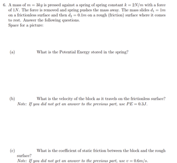 6. A mass of m = 3kg is pressed against a spring of spring constant k = 2N/m with a force
of 1N. The force is removed and spring pushes the mass away. The mass slides d₁ = 1m
on a frictionless surface and then d₂ = 0.1m on a rough (friction) surface where it comes
to rest. Answer the following questions.
Space for a picture:
(a)
What is the Potential Energy stored in the spring?
(b)
What is the velocity of the block as it travels on the frictionless surface?
Note: If you did not get an answer to the previous part, use PE = 0.3J.
(c)
What is the coefficient of static friction between the block and the rough
surface?
Note: If you did not get an answer to the previous part, use v = 0.6m/s.