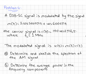 Problem 4:
A DSB-SC signal is modulated by the signal
m(t)=2cos 2000πt + cos 6000πt
the carrier signal is c(t) = 100 cos 257fct.
fc = 1 MHz
where
The modulated signal is u(t) = m (t)<(t)
Determine and sketch the spectrum of
the AM signal
⑤ Determine the average power in the
frequency components.