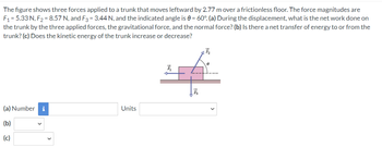 The figure shows three forces applied to a trunk that moves leftward by 2.77 m over a frictionless floor. The force magnitudes are
F₁ = 5.33 N, F₂ = 8.57 N, and F3 = 3.44 N, and the indicated angle is 0= 60°. (a) During the displacement, what is the net work done on
the trunk by the three applied forces, the gravitational force, and the normal force? (b) Is there a net transfer of energy to or from the
trunk? (c) Does the kinetic energy of the trunk increase or decrease?
(a) Number i
(b)
(c)
Units
I