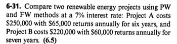 6-31. Compare two renewable energy projects using PW
and FW methods at a 7% interest rate: Project A costs
$250,000 with $65,000 returns annually for six years, and
Project B costs $220,000 with $60,000 returns annually for
seven years. (6.5)