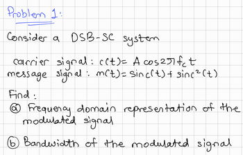 Problem 1:
Consider a DSB-SC system
carrier signal: ((t)= A cos2rfet
message signal: m(t) = sinc(t) + sinc² (t)
Find:
@ Frequency domain representation of the
modulated signal.
⑥ Bandwidth of the modulated signal