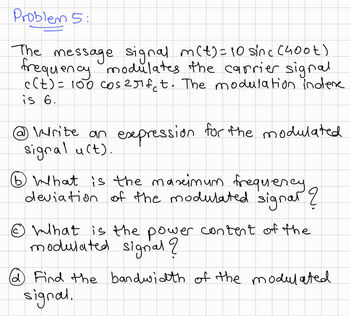 Problem 5:
The message signal m(t) = 10 sinc (400t)
frequency modulates the carrier signal
c(t) = 100 cos 2πfet. The modulation indere
is 6.
Write an expression for the modulated
signal uct).
⑤What is the maximum frequency.
deviation of the modulated signal ?
Ⓒ What is the power content of the
modulated signal?
@ Find the bandwidth of the modulated
signal.