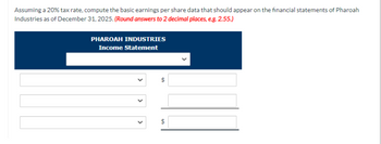 Assuming a 20% tax rate, compute the basic earnings per share data that should appear on the financial statements of Pharoah
Industries as of December 31, 2025. (Round answers to 2 decimal places, e.g. 2.55.)
PHAROAH INDUSTRIES
Income Statement
10