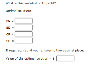 What is the contribution to profit?
Optimal solution:
BR =
BD =
CR =
CD =
If required, round your answer to two decimal places.
Value of the optimal solution = $