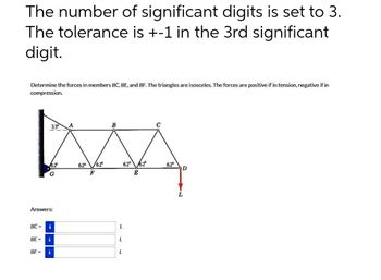 The number of significant digits is set to 3.
The tolerance is +-1 in the 3rd significant
digit.
Determine the forces in members BC, BE, and BF. The triangles are isosceles. The forces are positive if in tension, negative if in
compression.
MA
62⁰ /62°
62° 62°
F
33°
BE=
62²
Answers:
BF-
G
BC = i
i
i
L
L
L
E
62°
D
L