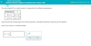 =
O KINETICS AND EQUILIBRIUM
Using the Arrhenius equation to calculate Ea from k versus T data
The rate constant k for a certain reaction is measured at two different temperatures:
k
81.0 °C 4.0×10¹¹
137.0 °C
1.6x10¹2
temperature
Assuming the rate constant obeys the Arrhenius equation, calculate the activation energy E for this reaction.
Round your answer to 2 significant digits.
E = 0
mol
x10
X
1/5