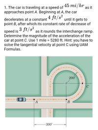 45 mi/hr
1. The car is traveling at a speed of
approaches point A. Beginning at A, the car
as it
decelerates at a constant
point B, after which its constant rate of decrease of
4 ft/s²
until it gets to
3 ft/s?
as it rounds the interchange ramp.
speed is
Determine the magnitude of the acceleration of the
car at point C. Use 1 mile = 5280 ft. Hint: you have to
solve the tangential velocity at point C using UAM
Formulas.
%3D
200'
A
В
300'
