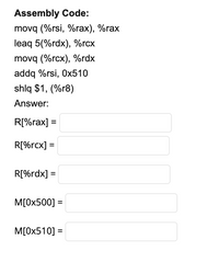 Assembly Code:
movq (%rsi, %rax), %rax
leaq 5(%rdx), %rcx
movq (%rcx), %rdx
addq %rsi, 0x510
shlq $1, (%r8)
Answer:
R[%rax] =
R[%rcx] =
R[%rdx] =
M[0x500] =
M[0x510] =
