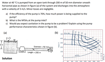 Water at 40 °C is pumped from an open tank through 200 m of 50 mm diameter smooth
horizontal pipe as shown in figure (a) of the system and discharges into the atmosphere
with a velocity of 3 m/s. Minor losses are negligible.
T
3 m
1
a) If the efficiency of the pump is 70%, how much power is being supplied to the
pump?
What is the NPSHA at the pump inlet?
Would you expect cavitation in the pump to be a problem? Explain using the pump
performance characteristics shown in figure (b).
(b)
b)
c)
(a)
(1)
Solution
PUMP
Diameter = 50 mm (2)
Length = 200 m
Head, ft
500
400
300
200
100
0
0
8 in. dia
7
6
NPSHR
15
65
60
50
40 bhp
55
30
25
20
40 80 120 160 200 240 280 320
15
10
NPSHR, ft