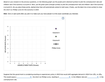 Based on your answers to the previous questions, on the following graph use the purple point (diamond symbol) to plot the unemployment rate and
inflation rate if the economy is at point A. Next, use the green point (triangle symbol) to plot the unemployment rate and inflation rate if the economy
is at point B. (As you place these points, dashed drop lines will automatically extend to both axes.) Finally, use the black line (cross symbol) to draw
the short-run Phillips curve for this economy in 2024.
Hint: Click on each point after you plot it to make sure you have placed it on the exact coordinate you intended.
INFLATION RATE (Percent)
8
7
0
0
1
2
3
5
6
UNEMPLOYMENT RATE (Percent)
4
7
8
Outcome A
A
Outcome B
Phillips Curve
Suppose that the government is considering enacting an expansionary policy in 2023 that would shift aggregate demand in 2024 from ADA to ADB.
the short-run Phillips curve, resulting in
in the inflation rate and
This would cause a
in the
unemployment rate.