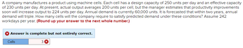 A company manufactures a product using machine cells. Each cell has a design capacity of 250 units per day and an effective capacity
of 230 units per day. At present, actual output averages 200 units per cell, but the manager estimates that productivity improvements
soon will increase output to 224 units per day. Annual demand is currently 60,000 units. It is forecasted that within two years, annual
demand will triple. How many cells will the company require to satisfy predicted demand under these conditions? Assume 242
workdays per year. (Round up your answer to the next whole number.)
Answer is complete but not entirely correct.
3
Cells