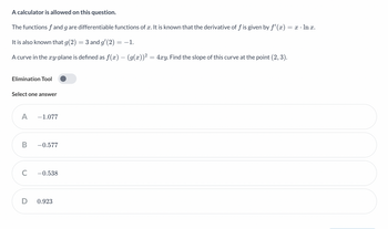 A calculator is allowed on this question.
The functions f and g are differentiable functions of x. It is known that the derivative of f is given by f'(x) = x · ln x.
It is also known that g(2) = 3 and g′(2) = −1.
A curve in the xy-plane is defined as f(x) − (g(x))² = 4xy. Find the slope of this curve at the point (2, 3).
Elimination Tool
Select one answer
A -1.077
B -0.577
C
D
-0.538
0.923