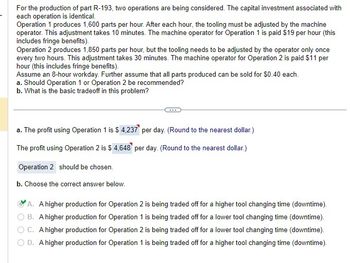 For the production of part R-193, two operations are being considered. The capital investment associated with
each operation is identical.
Operation 1 produces 1,600 parts per hour. After each hour, the tooling must be adjusted by the machine
operator. This adjustment takes 10 minutes. The machine operator for Operation 1 is paid $19 per hour (this
includes fringe benefits).
Operation 2 produces 1,850 parts per hour, but the tooling needs to be adjusted by the operator only once
every two hours. This adjustment takes 30 minutes. The machine operator for Operation 2 is paid $11 per
hour (this includes fringe benefits).
Assume an 8-hour workday. Further assume that all parts produced can be sold for $0.40 each.
a. Should Operation 1 or Operation 2 be recommended?
b. What is the basic tradeoff in this problem?
a. The profit using Operation 1 is $ 4,237 per day. (Round to the nearest dollar.)
The profit using Operation 2 is $ 4,648 per day. (Round to the nearest dollar.)
Operation 2 should be chosen.
b. Choose the correct answer below.
A. A higher production for Operation 2 is being traded off for a higher tool changing time (downtime).
B. A higher production for Operation 1 is being traded off for a lower tool changing time (downtime).
OC. A higher production for Operation 2 is being traded off for a lower tool changing time (downtime).
D. A higher production for Operation 1 is being traded off for a higher tool changing time (downtime).