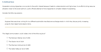 9. Antitrust laws
Cooperation among oligopolies runs counter to the public interest because it leads to underproduction and high prices. In an effort to bring resource
allocation closer to the social optimum, public officials attempt to force oligopolies to compete instead of cooperating.
Consider the following scenario:
Suppose that executives working for two different automobile manufacturers exchange emails in which they discuss jointly increasing
prices for their latest hybrid electric SUVs.
This illegal communication would violate which of the following laws?
The Robinson-Patman Act of 1936
The Clayton Act of 1914
The Sherman Antitrust Act of 1890
The Celler-Kefauver Act of 1950