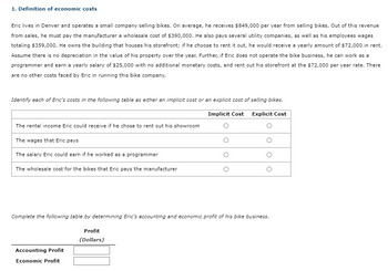 1. Definition of economic costs
Eric lives in Denver and operates a small company selling bikes. On average, he receives $849,000 per year from selling bikes. Out of this revenue
from sales, he must pay the manufacturer a wholesale cost of $390,000. He also pays several utility companies, as well as his employees wages
totaling $359,000. He owns the building that houses his storefront; if he choose to rent it out, he would receive a yearly amount of $72,000 in rent.
Assume there is no depreciation in the value of his property over the year. Further, if Eric does not operate the bike business, he can work as a
programmer and earn a yearly salary of $25,000 with no additional monetary costs, and rent out his storefront at the $72,000 per year rate. There
are no other costs faced by Eric in running this bike company.
Identify each of Eric's costs in the following table as either an implicit cost or an explicit cost of selling bikes.
Implicit Cost Explicit Cost
The rental income Eric could receive if he chose to rent out his showroom
The wages that Eric pays
The salary Eric could earn if he worked as a programmer
The wholesale cost for the bikes that Eric pays the manufacturer
Complete the following table by determining Eric's accounting and economic profit of his bike business.
Profit
(Dollars)
Accounting Profit
Economic Profit