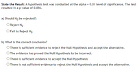 State the Result: A hypothesis test was conducted at the alpha = 0.01 level of significance. The test
resulted in a p-value of 0.056.
a) Should Ho be rejected?:
O Reject Ho
O Fail to Reject Họ
b) What is the correct conclusion?
O There is sufficient evidence to reject the Null Hypothesis and accept the alternative.
O The evidence has proved the Null Hypothesis to be incorrect.
O There is sufficient evidence to accept the Null Hypothesis
O There is not sufficient evidence to reject the Null Hypothesis and accept the alternative.
