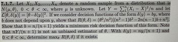 =
7.1.7. Let X1, X2,..., Xn denote a random sample from a distribution that is
N(μ,0), 0 < 0 <∞o, where u is unknown. Let Y E(Xi-X)2/n and let
L[0,8(y)] = [0-8(y)]². If we consider decision functions of the form 8(y) = by, where
b does not depend upon y, show that R(0, 8) = (0²/n²) [(n² - 1)6² -2n(n-1)b+n²].
Show that b = n/(n+1) yields a minimum risk decision function of this form. Note
that nY/(n+1) is not an unbiased estimator of 0. With 8(y) ny/(n+1) and
0<0<∞, determine max, R(0,8) if it exists.
=