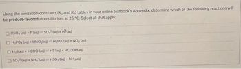 Using the ionization constants (K, and Ku) tables in your online textbook's Appendix, determine which of the following reactions will
be product-favored at equilibrium at 25 °C. Select all that apply.
OHSO, (aq) + F(ag) SO, (aq) + HF(aq)
OH₂PO₂ (aq) + HNO₂(aq) = H₂PO4(aq) + NO₂ (aq)
E) HSlad + HCOO (q) == HS (aq) + HCOOH(aq)
OSO₂ (aq) + NH4 (aq) = HSO, (aq) + NH₂(aq)