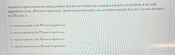 Assume for a given hypothesis testing problem that the test statistic was computed and led to a rejection of the null
hypothesis at the .05 level of significance. Based on this information, we can further conclude that since Ho was rejected at
the 5% level, it
O must be accepted at the 7% level of significance.
O must be rejected at the 7% level of significance.
O must be rejected at the 3% level of significance.
O must be accepted at the 3% level of significance.