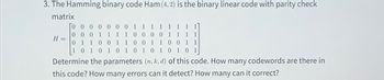 3. The Hamming binary code Ham (4, 2) is the binary linear code with parity check
matrix
0 0 0
0 0
1
1 1 1 1 1
0 0 0
1 1
0 0 0
1 1 1 1
1
1 1 0 0 1 1
0
0 1 1
0
0 1 1
1
0 1 0 1
0 1
1 0 1
0 1 0 1
Determine the parameters (n, k, d) of this code. How many codewords are there in
this code? How many errors can it detect? How many can it correct?
To
H =
0 1
1 0
0
0