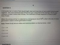 QUESTION 15
A bimetallic bar is made of two equal length steel and brass bars of same width firmly bonded
together. The cross-sectional area of the brass bar is twice that of the steel bar. The Young's
modulus of steel is twice that of brass. The coefficient of linear expansion of brass is twice
that of steel.
When the compound bar is subjected to a temperature rise of 50°C, what is the ratio of stress
generated in steel to stress generated in brass?
Note: Please study lecture slides and tutorial problem on thermal stress - strain
O a. 1:(-2)
O b. 1 : (-1)
C. 2: (-1)
O d.4:(-1)
QUESTION 16
