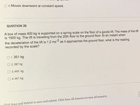 O 4. Moves downward at constant speed.
QUESTION 20
A box of mass 400 kg is supported on a spring scale on the floor of a goods lift. The mass of the lift
is 1900 kg. The lift is travelling from the 20th floor to the ground floor. At an instant when
the deceleration of the lift is 1.2 ms 2 as it approaches the ground floor, what is the reading
recorded by the scale?
O 1.351 kg
O 2.387 kg
O 3.449 kg
O 4.461 kg
Click Save and Submit to save and submit. Click Save All Answers to save all answers.
