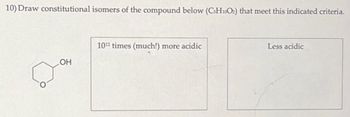 10) Draw constitutional isomers of the compound below (CsH10O2) that meet this indicated criteria.
OH
1012 times (much!) more acidic
Less acidic