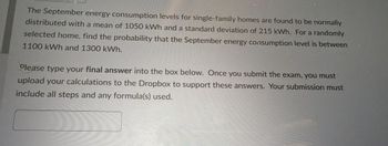 The September energy consumption levels for single-family homes are found to be normally
distributed with a mean of 1050 kWh and a standard deviation of 215 kWh. For a randomly
selected home, find the probability that the September energy consumption level is between
1100 kWh and 1300 kWh.
Please type your final answer into the box below. Once you submit the exam, you must
upload your calculations to the Dropbox to support these answers. Your submission must
include all steps and any formula(s) used.