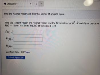 Question 11
Find the Normal Vector and Binormal Vector of a Space Curve
Find the Tangent vector, the Normal vector, and the Binormal vector (T, N and B) for the curve
r(t) = (4 cos(3t), 4 sin(3t), 5t) at the point t = 0
T(0) =
N (0) =
B(0) =
Question Help: Video
Submit Question