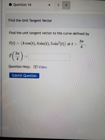 ## Find the Unit Tangent Vector

**Objective:**
Determine the unit tangent vector to the curve defined by \( \vec{r}(t) = \langle 4 \cos(t), 4 \sin(t), 5 \sin^2(t) \rangle \) at \( t = \frac{3\pi}{4} \).

### Problem Statement
To find the unit tangent vector \( \vec{T} \left( \frac{3\pi}{4} \right) \) at the specified parameter value.

**Helpful Resource:**
A video is available for additional guidance on solving this type of problem.

[Submit your response](#)

**Note:**
Graphs or diagrams are not present in this problem.