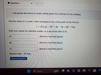 **Use Partial Derivatives to Locate Critical Points for a Function of Two Variables**

**Problem Statement:**

Find the values of \( x, y, \) and \( z \) that correspond to the critical point of the function:

\[ z = f(x, y) = 3x^2 + 8x - 7y + 5y^2 + 7xy \]

Enter your answer as a decimal number, or a calculation (like 22/7).

**Answer Fields:**

- \( x = \)  [Input field]  (Round to 4 decimal places)

- \( y = \)  [Input field]  (Round to 4 decimal places)

- \( z = \)  [Input field]  (Round to 4 decimal places)

**Additional Resources:**

- Question Help: [Video link]

**Submission:**

- [Submit Question Button]