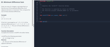 25. Minimum Difference Sum
Given an array of n integers, rearrange them so
that the sum of the absolute differences of all
adjacent elements is minimized. Then, compute the
sum of those absolute differences.
Example
n = 5
arr = [1, 3, 3, 2, 4]
If the list is rearranged as arr' = [1, 2, 3, 3, 4], the
absolute differences are /1-2/ = 1, 12-3|= 1, 13-
3|=0, 13-4/= 1. The sum of those differences is
1+1+0+1 = 3.
Function Description
Complete the function minDiff in the editor below.
minDiff has the following parameter:
arr: an integer array
Returns:
int: the sum of the absolute differences of
adjacent elements
Constraints
1 > #include <assert.h> ...
'PRENENANG
19
20
21
22
23
24
25
26
28
* Complete the 'minDiff' function below.
★
27 int minDiff(int arr_count, int* arr) {
* The function is expected to return an INTEGER.
* The function accepts INTEGER_ARRAY arr as parameter.
*/
29
}
30
31 > int main() ...