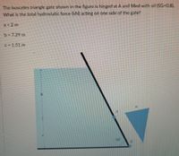 The isosceles triangle gate shown in the figure is hinged at A and filled with oil (SG-0.8).
What is the total hydrostatic force (kN) acting on one side of the gate?
a = 2 m
b - 7.29 m
C 1.51 m
30
