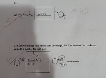 b.
HS
c. If you would like to use more than three steps, feel free to do so! Just make sure
you add a number for each step.
hot
C
mcpa.
Br
1.
2. Na OH
3. Ht
OH
"OCH3
+ enantiomer