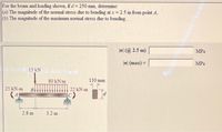 For the beam and loading shown, if d= 250 mm, determine:
(a) The magnitude of the normal stress due to bending at x = 2.5 m from point A,
(b) The magnitude of the maximum normal stress due to bending.
la| (@ 2.5 m)
MPa
a| (max) =
MPa
15 kN
80 kN/m
110 mm
25 kN-m
B
22 kN-m
2.8 m
3.2 m
