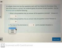 :58
A multiple-choice test has four questions, each with five choices for the answer. Only
one of the choices is correct. You randomly guess the answer to each question. Use the
Binomial table to find the following:
1. What is the probability that you answer all the questions correctly? Answer is{
on
2. What is the probability that you answer only one question correct? Answer is
3. The mean of the distribution is
: and its standard deviation is
0.80
0.64
ge
Next page
CS Scanned with CamScanner
