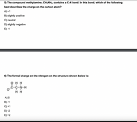 5) The compound methylamine, CH;NH2, contains a C-N bond. In this bond, which of the following
best describes the charge on the carbon atom?
A) +1
B) slightly positive
C) neutral
D) slightly negative
E) -1
6) The formal charge on the nitrogen on the structure shown below is:
онн
o
C-N-H
нн
A) 0
B) -1
C) +1
D) -2
E) +2
