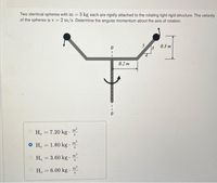 Two identical spheres with m 3 kg each are rigidly attached to the rotating light rigid structure. The velocity
of the spheres is v = 2 m/s. Determine the angular momentum about the axis of rotation.
5
13
0.3 m
0.2 m
m'
H, = 7.20 kg ·
O H, 1.80 kg·
m2
%3D
O H. 3.60 kg.
m'
H. = 6.00 kg .
