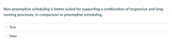 Non-preemptive scheduling is better suited for supporting a combination of responsive and long-
running processes, in comparison to preemptive scheduling.
True
False