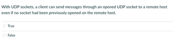 With UDP sockets, a client can send messages through an opened UDP socket to a remote host
even if no socket had been previously opened on the remote host.
True
False