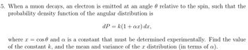 5. When a muon decays, an electron is emitted at an angle 0 relative to the spin, such that the
probability density function of the angular distribution is
dP = k(1+ax) dx,
where x = cos 0 and a is a constant that must be determined experimentally. Find the value
of the constant k, and the mean and variance of the x distribution (in terms of a).