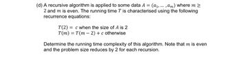 (d) A recursive algorithm is applied to some data A = (a₁, ... , am) where m >
2 and m is even. The running time T is characterised using the following
recurrence equations:
T(2) c when the size of A is 2
T(m) = T(m2) + c otherwise
Determine the running time complexity of this algorithm. Note that m is even
and the problem size reduces by 2 for each recursion.