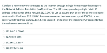 Consider a home network connected to the Internet through a single home router that supports
the Network Address Translation (NAT) protocol. The ISP is only providing a single public IP
address to the owner of this network (82.7.30.73). Let us assume that one of the connected home
devices with IP address 192.168.0.1 has an open connection from source port 30000 to a web
server with IP address 172.217.169.4. The source IP and port of the incoming TCP segments that
the web server sees could be:
192.168.0.1, 30000
82.7.30.73, 5555
192.168.0.1, 5555
172.217.169.4, 80