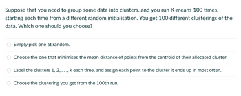 Suppose that you need to group some data into clusters, and you run K-means 100 times,
starting each time from a different random initialisation. You get 100 different clusterings of the
data. Which one should you choose?
Simply pick one at random.
Choose the one that minimises the mean distance of points from the centroid of their allocated cluster.
Label the clusters 1, 2, ...,
Choose the clustering you get from the 100th run.
k each time, and assign each point to the cluster it ends up in most often.