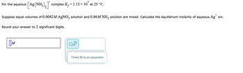 For the aqueous [Ag (NH3)₂ complex K₁=1.12 × 107 at 25 °C.
+
Suppose equal volumes of 0.0042M AgNO3 solution and 0.86M NH3 solution are mixed. Calculate the equilibrium molarity of aqueous Ag ion.
Round your answer to 2 significant digits.
M
x10
Times 10 to an exponent